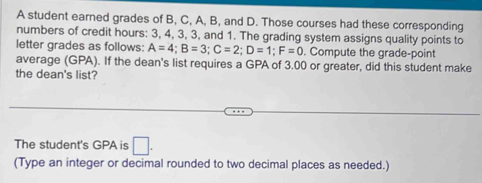 A student earned grades of B, C, A, B, and D. Those courses had these corresponding 
numbers of credit hours : 3, 4, 3, 3, and 1. The grading system assigns quality points to 
letter grades as follows: A=4; B=3; C=2; D=1; F=0. Compute the grade-point 
average (GPA). If the dean's list requires a GPA of 3.00 or greater, did this student make 
the dean's list? 
The student's GPA is □ . 
(Type an integer or decimal rounded to two decimal places as needed.)