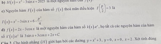 b) H(x)=x^2-3sin x+2025 là một nguyên nam củ j(x)
c) Nguyên hàm F(x) của hàm số f(x) thoả mãn điều kiện F( p/2 )=3 là
F(x)=x^2-3sin x+6- p^2/4 
d) f(x)=2x-3cos x là một nguyên hàm của hàm số k(x).e^x , họ tất cả các nguyên hàm của hàm
số k'(x).e^x là 3sin x+3cos x+2x+C
Câu 2, Cho hình phẳng (H) giới hạn bởi các đường y=x^2+3, y=0, x=0, x=2. Xét tính đúng