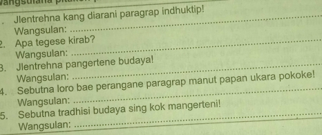 Jlentrehna kang diarani paragrap indhuktip! 
Wangsulan: 
2. Apa tegese kirab? 
Wangsulan: 
3. Jlentrehna pangertene budaya! 
Wangsulan: 
4. Sebutna loro bae perangane paragrap manut papan ukara pokoke! 
Wangsulan: 
5. Sebutna tradhisi budaya sing kok mangerteni! 
Wangsulan: