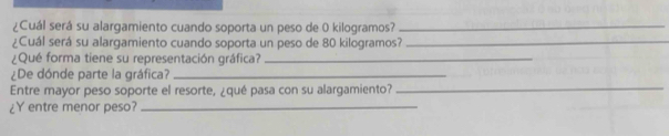 ¿Cuál será su alargamiento cuando soporta un peso de 0 kilogramos?_ 
¿Cuál será su alargamiento cuando soporta un peso de 80 kilogramos?_ 
¿Qué forma tiene su representación gráfica?_ 
¿De dónde parte la gráfica?_ 
Entre mayor peso soporte el resorte, ¿qué pasa con su alargamiento?_ 
¿Y entre menor peso?_