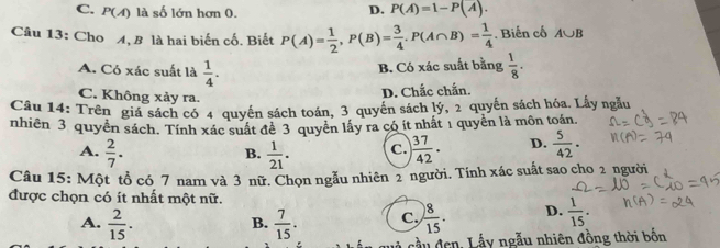 C. P(A) là số lớn hơn 0.
D. P(A)=1-P(A). 
Câu 13: Cho A, B là hai biến cố. Biết P(A)= 1/2 , P(B)= 3/4 . P(A∩ B)= 1/4 . Biến cố A∪ B
A. Có xác suất là  1/4 .
B. Có xác suất bằng  1/8 ·
C. Không xảy ra.
D. Chắc chắn.
Câu 14: Trên giá sách có 4 quyển sách toán, 3 quyền sách lý, 2 quyển sách hóa. Lấy ngẫu
nhiên 3 quyền sách. Tính xác suất để 3 quyền lấy ra có ít nhất 1 quyền là môn toán
A.  2/7 .  1/21 . C. ) 37/42 . D.  5/42 . 
B.
Câu 15: Một tổ có 7 nam và 3 nữ. Chọn ngẫu nhiên 2 người. Tính xác suất sao cho 2 người
được chọn có ít nhất một nữ.
A.  2/15 .  7/15 . C.  8/15 . D.  1/15 . 
B.
cầu đen, Lấy ngẫu nhiên đồng thời bốn