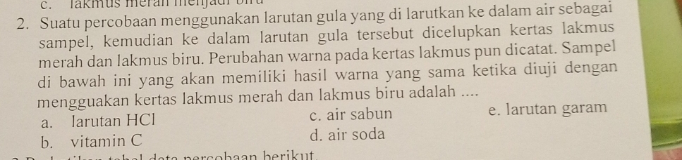 lakmus meran men jad o i 
2. Suatu percobaan menggunakan larutan gula yang di larutkan ke dalam air sebagai
sampel, kemudian ke dalam larutan gula tersebut dicelupkan kertas lakmus
merah dan lakmus biru. Perubahan warna pada kertas lakmus pun dicatat. Sampel
di bawah ini yang akan memiliki hasil warna yang sama ketika diuji dengan
mengguakan kertas lakmus merah dan lakmus biru adalah ....
a. larutan HCl c. air sabun e. larutan garam
b. vitamin C d. air soda
e t e nerscbean berik u t