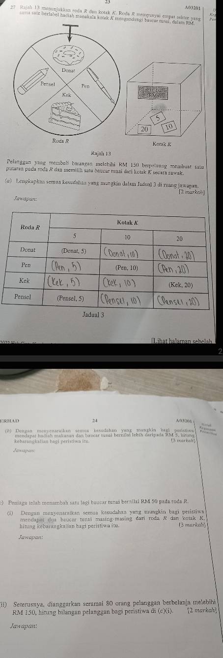 A03201 
7 Rajah 13 menunjukkan roda R dan kotak K. Roda R mempunyai empat sektor yang 
sama saiz berlabel hadiah manakala kotak K mongandungi baucar tunal, dalam RM
Donat 
Pensel Pen 
Kek
5
20
10
Ruda R Kotak K
Rajah 13 
Pelanggan yang membeli barangan melebihi RM 150 berpeluang membuat satu 
putaran pada roda R dan memilíh satu baucar tunai dari kotak K secara rawak 
(q) Lengkapkan semua kesudahan yang mungkin dalam Jadual 3 di ruang jawapan. 
[2 markah 
Jawapan: 
Jadual 3 
L ihat haleman sehela 
2 
ERHAD 24
A03201 
(ð) Dengan menyenaraikan semea kesudahan yang mungkin bagi paristiwa 
mendapat hadiah makanan dan bavear tunaï bernilaï lebih daripada RM 5, hitung 
kebarangkalian bagi peristiwa itu. [3 markah] 
Jawapan: 
) Peniaga telah menambah sat lagi baucar tnai bernilai RM 50 pada roda R. 
(i) Dengan menyenaraikan semua kesudahan yang mungkin bagi peristiwa 
mendapat dua baucar tunai masing-masing dari roda R dan kotak K. 
hitung kebarangkalian hagi peristiwa itu. [3 markah] 
Jawapan: 
(ii) Seterusnya, dianggarkan scramai 80 orang pelanggan berbelanja melebíhi
RM 150, hitung bilangan pelanggan bagi peristiwa di (c)(i). [2 markah] 
Jawapan: