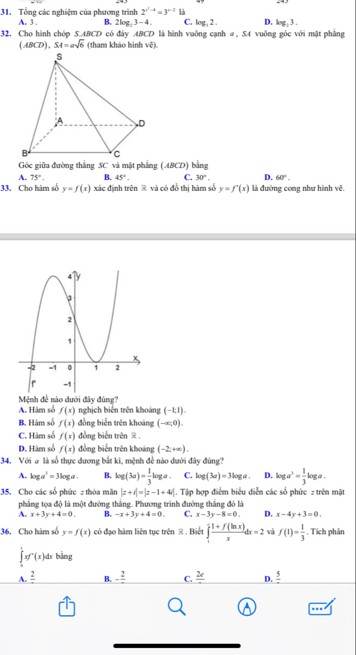 Tổng các nghiệm của phương trình 2^(x^2)-4=3^(x-2) là
A. 3 .
B. 2log _23-4. C. log _32. D. log _23.
32. Cho hình chóp S.ABCD có đáy ABCD là hình vuông cạnh α, SA vuông góc với mặt phẳng
(ABCD),SA=asqrt(6) (tham khảo hình vẽ).
Góc giữa đường thắng SC và mặt phẳng AB CD) bằng
A. 75°. B. 45°. C. 30°. D. 60°.
33. Cho hàm số y=f(x) xác định trên R và có đồ thị hàm số y=f'(x) là đường cong như hình vẽ.
Mệnh đề nào dưới đây đúng?
A. Hàm số f(x) nghịch biến trên khoảng (-1;1).
B. Hàm số f(x) đồng biến trên khoảng (-∈fty ;0).
C. Hàm số f(x) đồng biến trên R.
D. Hàm số f(x) đồng biến trên khoảng (-2;+∈fty ).
34. Với # là số thực dương bắt kì, mệnh đề nào dưới đây đúng?
A. log a^3=3log a. B. log (3a)= 1/3 log a. C. log (3a)=3log a. D. log a^3= 1/3 log a.
35. Cho các số phức z thỏa mãn |z+i|=|z-1+4i|. Tập hợp điểm biểu diễn các số phức z trên mặt
phẳng tọa độ là một đường thắng. Phương trình đường thẳng đó là
A. x+3y+4=0. B. -x+3y+4=0. C. x-3y-8=0. D. x-4y+3=0.
36. Cho hàm số y=f(x) có đạo hàm liên tục trên R . Biết ∈tlimits _1^(efrac 1+f(ln x))xdx=2 và f(1)= 1/3 . Tích phân
∈tlimits _0^(1xf'(x)dxbhat a)ng
A. frac 2 B. -frac 2 C. _ 2e D. frac 5