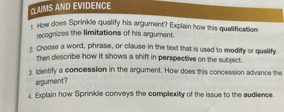 CLAIMS AND EVIDENCE 
1. How does Sprinkle qualify his argument? Explain how this qualification 
recognizes the limitations of his argument. 
2. Choose a word, phrase, or clause in the text that is used to modify or qualify. 
Then describe how it shows a shift in perspective on the subject. 
3. Identify a concession in the argument. How does this concession advance the 
argument? 
4. Explain how Sprinkle conveys the complexity of the issue to the audience.