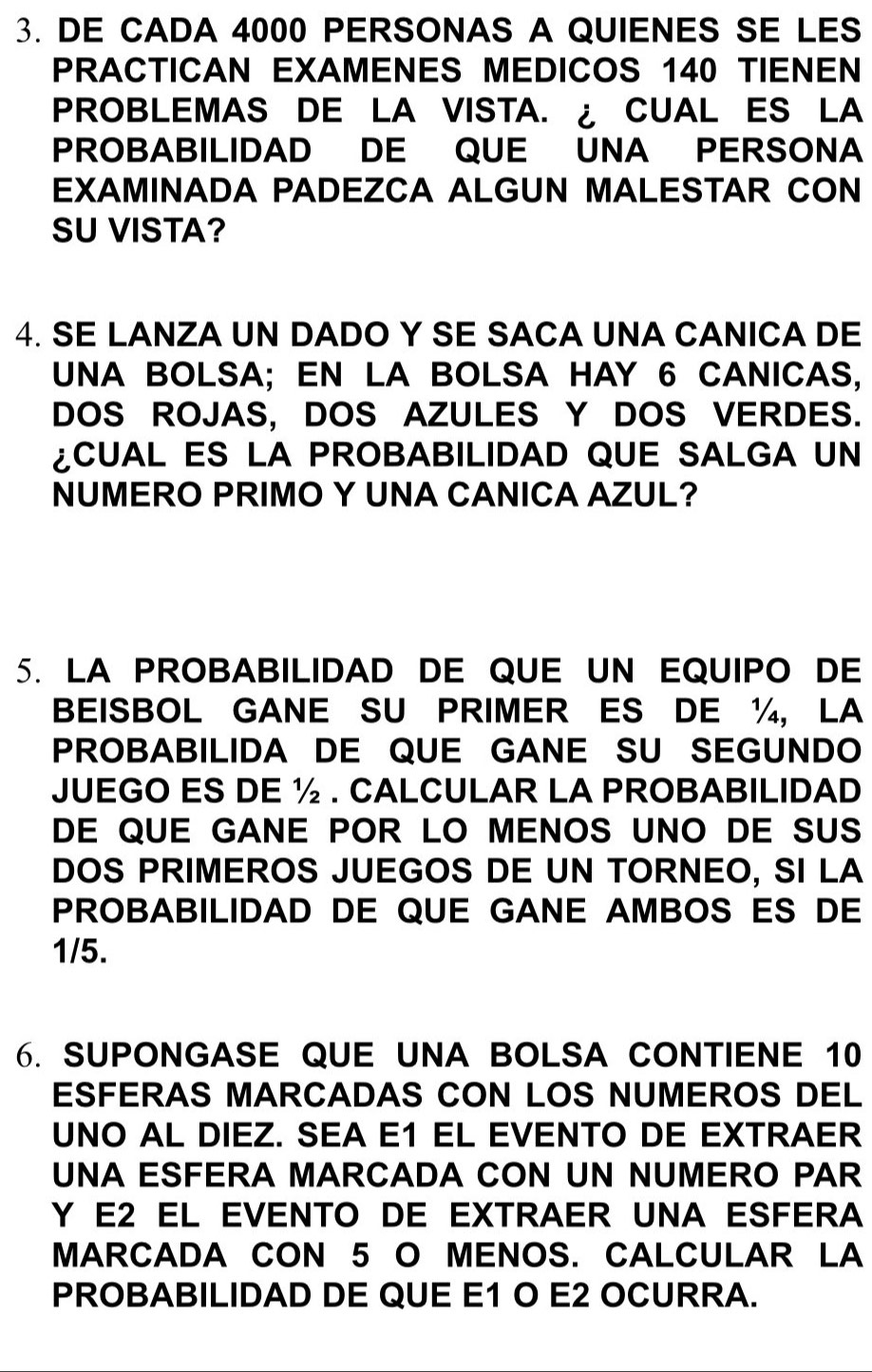 DE CADA 4000 PERSONAS A QUIENES SE LES 
PRACTICAN EXAMENES MEDICOS 140 TIENEN 
PROBLEMAS DE LA VISTA. ¿ CUAL ES LA 
PROBABILIDAD DE QUE UNA PERSONA 
EXAMINADA PADEZCA ALGUN MALESTAR CON 
SU VISTA? 
4. SE LANZA UN DADO Y SE SACA UNA CANICA DE 
UNA BOLSA; EN LA BOLSA HAY 6 CANICAS, 
DOS ROJAS, DOS AZULES Y DOS VERDES. 
CUAL ES LA PROBABILIDAD QUE SALGA UN 
NUMERO PRIMO Y UNA CANICA AZUL? 
5. LA PROBABILIDAD DE QUE UN EQUIPO DE 
BEISBOL GANE SU PRIMER ES DE ½, LA 
PROBABILIDA DE QUE GANE SU SEGUNDO 
JUEGO ES DE ½. CALCULAR LA PROBABILIDAD 
DE QUE GANE POR LO MENOS UNO DE SUS 
DOS PRIMEROS JUEGOS DE UN TORNEO, SI LA 
PROBABILIDAD DE QUE GANE AMBOS ES DE
1/5. 
6. SUPONGASE QUE UNA BOLSA CONTIENE 10
ESFERAS MARCADAS CON LOS NUMEROS DEL 
UNO AL DIEZ. SEA E1 EL EVENTO DE EXTRAER 
UNA ESFERA MARCADA CON UN NUMERO PAR 
Y E2 EL EVENTO DE EXTRAER UNA ESFERA 
MARCADA CON 5 O MENOS. CALCULAR LA 
PROBABILIDAD DE QUE E1 O E2 OCURRA.