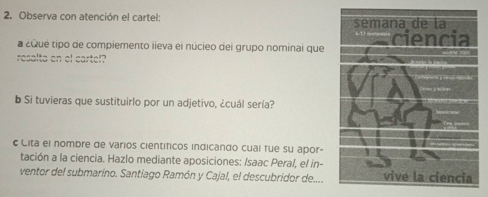 Observa con atención el cartel: 
a ¿Qué tipo de compiemento iieva ei núcieo dei grupo nominai que 
resalta en el cartel? 
b Si tuvieras que sustituirlo por un adjetivo, ¿cuál sería? 
c Cita el nombre de varios cientificos indicando cual fue su apor- 
tación a la ciencia. Hazlo mediante aposiciones: /saac Peral, el in- 
ventor del submarino. Santiago Ramón y Cajal, el descubridor de....