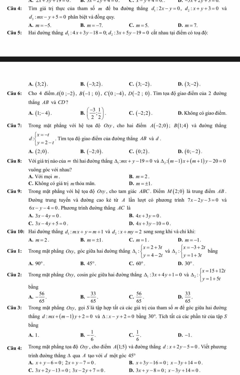 Tìm giá trị thực của tham số m để ba đường thắng d_1:2x-y=0,d_2:x+y+3=0 và
d_3:mx-y+5=0 phân biệt và đồng quy.
A. m=-5. B. m=-7. C. m=5. D. m=7.
Câu 5: Hai đường thắng d_1:4x+3y-18=0;d_2:3x+5y-19=0 cắt nhau tại điểm có toạ độ:
A. (3;2). B. (-3;2). C. (3;-2). D. (3;-2).
Câu 6: Cho 4 điểm A(0;-2),B(-1;0),C(0;-4),D(-2;0). Tìm tọa độ giao điểm của 2 đường
thăng AB vaCD ?
A. (1;-4). B. ( (-3)/2 ; 1/2 ). C. (-2;2). D. Không có giao điểm.
Câu 7: Trong mặt phẳng với hệ tọa độ Oxy , cho hai điểm A(-2;0);B(1;4) và đường thắng
d beginarrayl x=-t y=2-tendarray.. Tìm tọa độ giao điểm của đường thắng AB và d .
A. (2;0). B. (-2;0). C. (0;2). D. (0;-2).
Câu 8: Với giá trị nào của m thì hai đường thắng △ _1:mx+y-19=0 và △ _2:(m-1)x+(m+1)y-20=0
vuông góc với nhau?
A. Với mọi m . B. m=2.
C. Không có giá trịm thỏa mãn. D. m=± 1.
Câu 9: Trong mặt phẳng với hệ tọa độ Oxy, cho tam giác ABC. Điểm M(2;0) là trung điểm AB .
Đường trung tuyến và đường cao kẻ từ A lần lượt có phương trình 7x-2y-3=0 và
6x-y-4=0. Phương trình đường thắng AC là
A. 3x-4y=0. B. 4x+3y=0.
C. 3x-4y+5=0. D. 4x+3y-10=0.
Câu 10: Hai đường thắng d_1:mx+y=m+1 và d_2:x+my=2 song song khi và chỉ khi:
A. m=2. B. m=± 1. C. m=1. D. m=-1.
Câu 1: Trong mặt phẳng Oxy, góc giữa hai đường thắng Delta _1:beginarrayl x=2+3t y=4-2tendarray. và Delta _2:beginarrayl x=-3+2t y=1+3tendarray. bằng
A. 90°. B. 45°. C. 60°. D. 30°.
Câu 2: Trong mặt phẳng Oxy, cosin góc giữa hai đường thắng △ _1:3x+4y+1=0 và Delta _2:beginarrayl x=15+12t y=1+5tendarray.
bằng
A. - 56/65 . - 33/65 . C.  56/65 . D.  33/65 .
B.
Câu 3: Trong mặt phẳng Oxy v, gọi S là tập hợp tất cả các giá trị của tham số m để góc giữa hai đường
thǎng d:mx+(m-1)y+2=0 và △ :x-y+2=0 bằng 30°. Tích tất cả các phần tử của tập S
bằng
B. - 1/6 .
A. 1. C.  1/6 . D. −1.
Câu 4: Trong mặt phẳng tọa độ Oxy , cho điểm A(1;5) và đường thắng d:x+2y-5=0. Viết phương
trình đường thẳng Δ qua A tạo với đ một góc 45°
A. x+y-6=0;2x+y-7=0. B. x+3y-16=0;x-3y+14=0.
C. 3x+2y-13=0;3x-2y+7=0. D. 3x+y-8=0;x-3y+14=0.