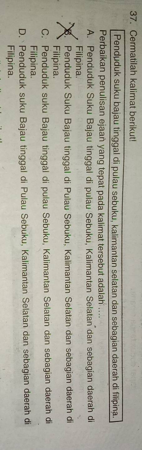 Cermatilah kalimat berikut!
Penduduk suku bajau tinggal di pulau sebuku, kalimantan selatan dan sebagian daerah di filipina.
Perbaikan penulisan ejaan yang tepat pada kalimat tersebut adalah ....
A. Penduduk Suku Bajau tinggal di pulau Sebuku, Kalimantan Selatan dan sebagian daerah di
Filipina.. Penduduk Suku Bajau tinggal di Pulau Sebuku, Kalimantan Selatan dan sebagian daerah di
Filipina.
C. Penduduk suku Bajau tinggål di pulau Sebuku, Kalimantan Selatan dan sebagian daerah di
Filipina.
D. Penduduk suku Bajau tinggal di Pulau Sebuku, Kalimantan Selatan dan sebagian daerah di
Filipina.