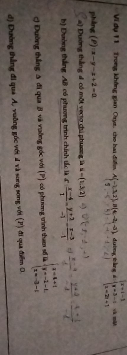 Vi dụ 11 Trong không gian Oxyz, cho hai điểm A(-1,3,2), B(4;-2;-3), dường thắng á beginarrayl x=t-1 y=3-t z=2t+1endarray. và một 
phẳng (P) x-y-z+2=0. 
a) Đường thẳng 4 có một vectơ chỉ phương là overline u=(1,3,2)
b) Dường thắng AB có phương trình chính tắc là đ  (x-4)/1 = (y+2)/-1 = (z-3)/-1 
c) Đường thắng A đi qua B và vuỡng góc với (P) có phương trình tham số là beginarrayl x=4+t y=-2-t. z=-3-tendarray.
d) Đường thẳng đỉ qua A, vuông góc với 4 và song song với (P) đi qua điểm O