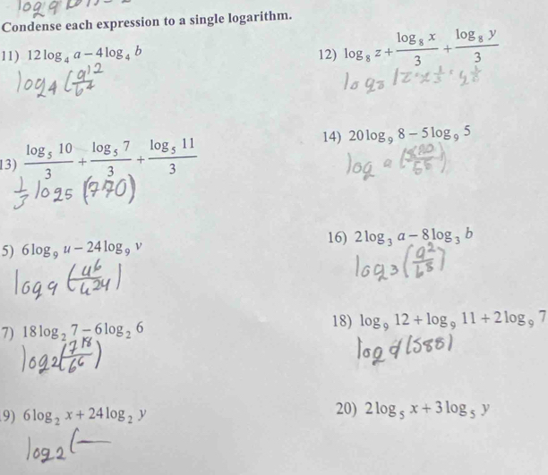 Condense each expression to a single logarithm. 
11) 12log _4a-4log _4b 12) log _8z+frac log _8x3+frac log _8y3
13) frac log _5103+frac log _573+frac log _5113
14) 20log _98-5log _95
5) 6log _9u-24log _9v 16) 2log _3a-8log _3b
7) 18log _27-6log _26 18) log _912+log _911+2log _97
9) 6log _2x+24log _2y 20) 2log _5x+3log _5y