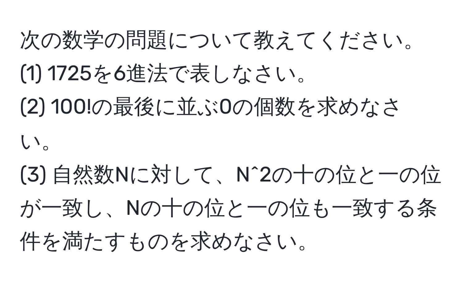 次の数学の問題について教えてください。  
(1) 1725を6進法で表しなさい。  
(2) 100!の最後に並ぶ0の個数を求めなさい。  
(3) 自然数Nに対して、N^2の十の位と一の位が一致し、Nの十の位と一の位も一致する条件を満たすものを求めなさい。