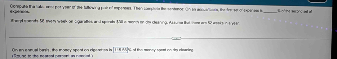 Compute the total cost per year of the following pair of expenses. Then complete the sentence: On an annual basis, the first set of expenses is_ % of the second set of 
expenses. 
Sheryl spends $8 every week on cigarettes and spends $30 a month on dry cleaning. Assume that there are 52 weeks in a year. 
On an annual basis, the money spent on cigarettes is | 115.56|% of the money spent on dry cleaning. 
(Round to the nearest percent as needed.)