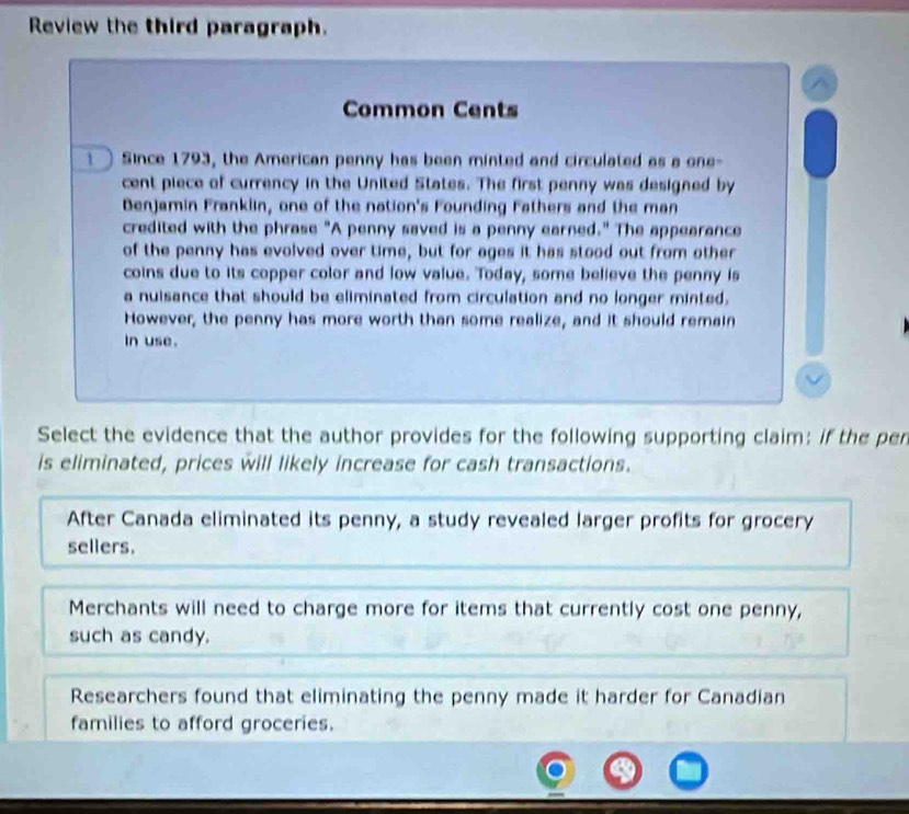 Review the third paragraph.
Common Cents
Since 1793, the American penny has been minted and circulated as a one-
cent piece of currency in the United States. The first penny was designed by
Benjamin Franklin, one of the nation's Founding Fathers and the man
credited with the phrase "A penny saved is a penny earned." The appearance
of the penny has evolved over time, but for ages it has stood out from other
coins due to its copper color and low value. Today, some believe the penny is
a nuisance that should be eliminated from circulation and no longer minted.
However, the penny has more worth than some realize, and it should remain
In use.
Select the evidence that the author provides for the following supporting claim: if the pen
is eliminated, prices will likely increase for cash transactions.
After Canada eliminated its penny, a study revealed larger profits for grocery
sellers.
Merchants will need to charge more for items that currently cost one penny,
such as candy.
Researchers found that eliminating the penny made it harder for Canadian
families to afford groceries.