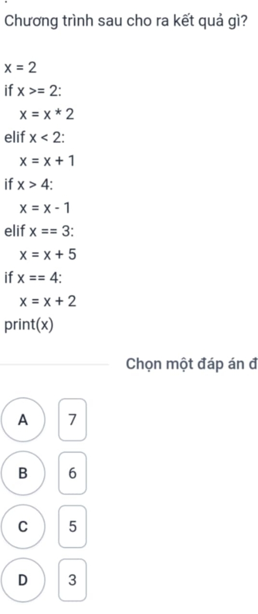 Chương trình sau cho ra kết quả gì?
x=2
if x>=2 :
x=x*2
elif x<2</tex>:
x=x+1
if x>4 :
x=x-1
elif x==3 :
x=x+5
if x==4 :
x=x+2
print(x)
Chọn một đáp án đ
A 7
B 6
C 5
D 3