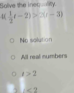 Solve the inequality.
4( 1/2 t-2)>2(t-3)
No solution
All real numbers
t>2
t<2</tex>