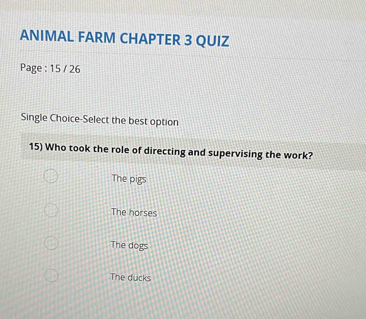 ANIMAL FARM CHAPTER 3 QUIZ
Page : 15 / 26
Single Choice-Select the best option
15) Who took the role of directing and supervising the work?
The pigs
The horses
The dogs
The ducks