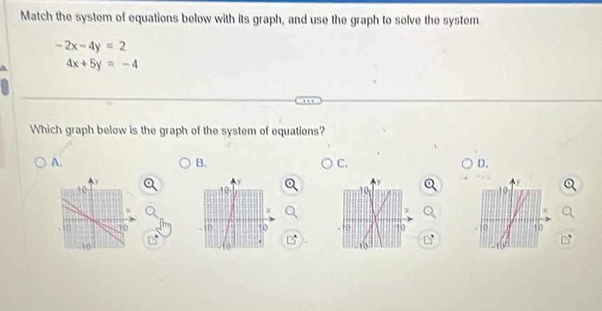 Match the system of equations below with its graph, and use the graph to solve the system.
-2x-4y=2
4x+5y=-4
Which graph below is the graph of the system of equations?
A.
B.
C.
D.