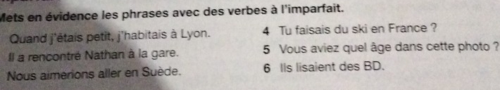 Mets en évidence les phrases avec des verbes à l'imparfait. 
Quand j'étais petit, j'habitais à Lyon. 4 Tu faisais du ski en France ? 
Il a rencontré Nathan à la gare. 5 Vous aviez quel âge dans cette photo ? 
Nous aimerions aller en Suède. 6 IIs lisaient des BD.