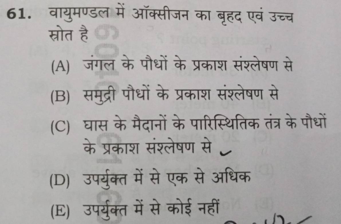 वायुमण्डल में ऑक्सीजन का बृहद एवं उच
स्रोत है
(A) जंगल के पौधों के प्रकाश संश्लेषण से
(B) समुद्री पौधों के प्रकाश संश्लेषण से
(C) घास के मैदानों के पारिस्थितिक तंत्र के पौधों
के प्रकाश संश्लेषण से C
(D) उपर्युक्त में से एक से अधिक
(E) उपर्युक्त में से कोई नहीं