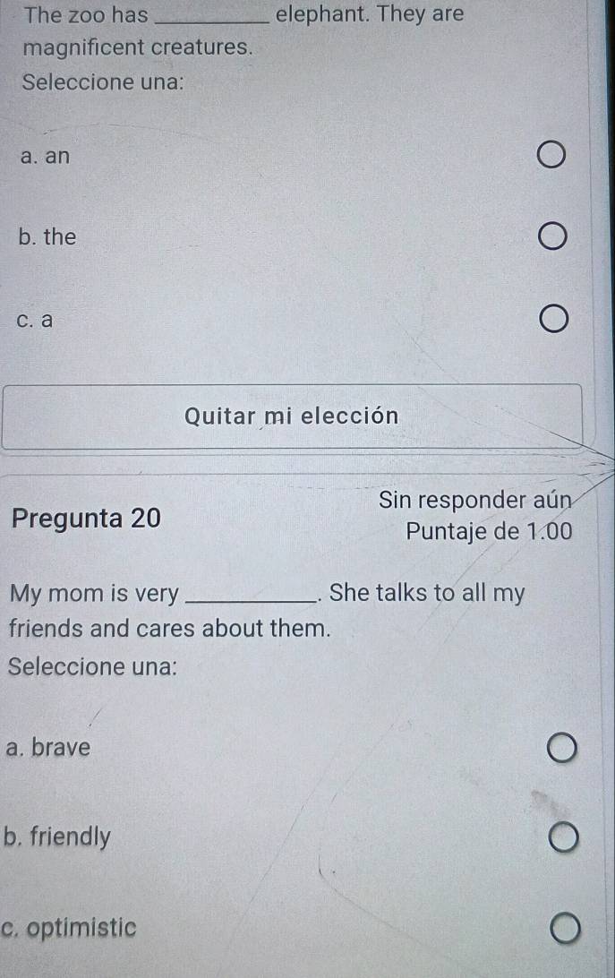 The zoo has _elephant. They are
magnificent creatures.
Seleccione una:
a. an
b. the
c. a
Quitar mi elección
Sin responder aún
Pregunta 20
Puntaje de 1.00
My mom is very _. She talks to all my
friends and cares about them.
Seleccione una:
a. brave
b. friendly
c. optimistic