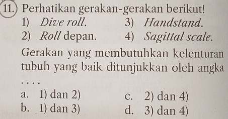 11.) Perhatikan gerakan-gerakan berikut!
1) Dive roll. 3) Handstand.
2) Roll depan. 4) Sagittal scale.
Gerakan yang membutuhkan kelenturan
tubuh yang baik ditunjukkan oleh angka
a. 1) dan 2) c. 2) dan 4)
b. 1) dan 3) d. 3) dan 4)