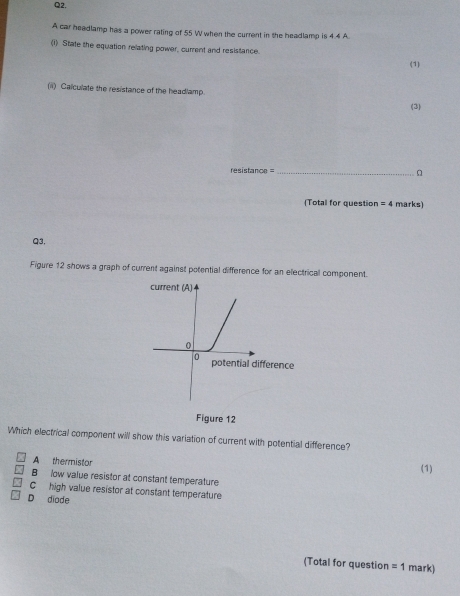 A car headlamp has a power rating of 55 W when the current in the headlamp is 4.4 A
(1) State the equation relating power, current and resistance.
(1)
(ii) Calculate the resistance of the headlamp.
(3)
rsistanc =_
(Total for question =4 marks)
Q3,
Figure 12 shows a graph of current against potential difference for an electrical component.
Figure 12
Which electrical component will show this variation of current with potential difference?
A thermistor
(1)
B low value resistor at constant temperature
C high value resistor at constant temperature
D diode
(Total for question =1 mark)