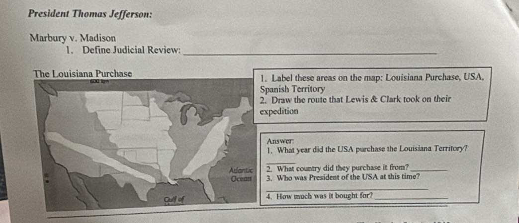 President Thomas Jefferson: 
Marbury v. Madison 
1. Define Judicial Review:_ 
Label these areas on the map: Louisiana Purchase, USA, 
panish Territory 
Draw the route that Lewis & Clark took on their 
pedition 
Answer: 
1. What year did the USA purchase the Louisiana Territory? 
_ 
2. What country did they purchase it from?_ 
3. Who was President of the USA at this time? 
_ 
4. How much was it bought for?_