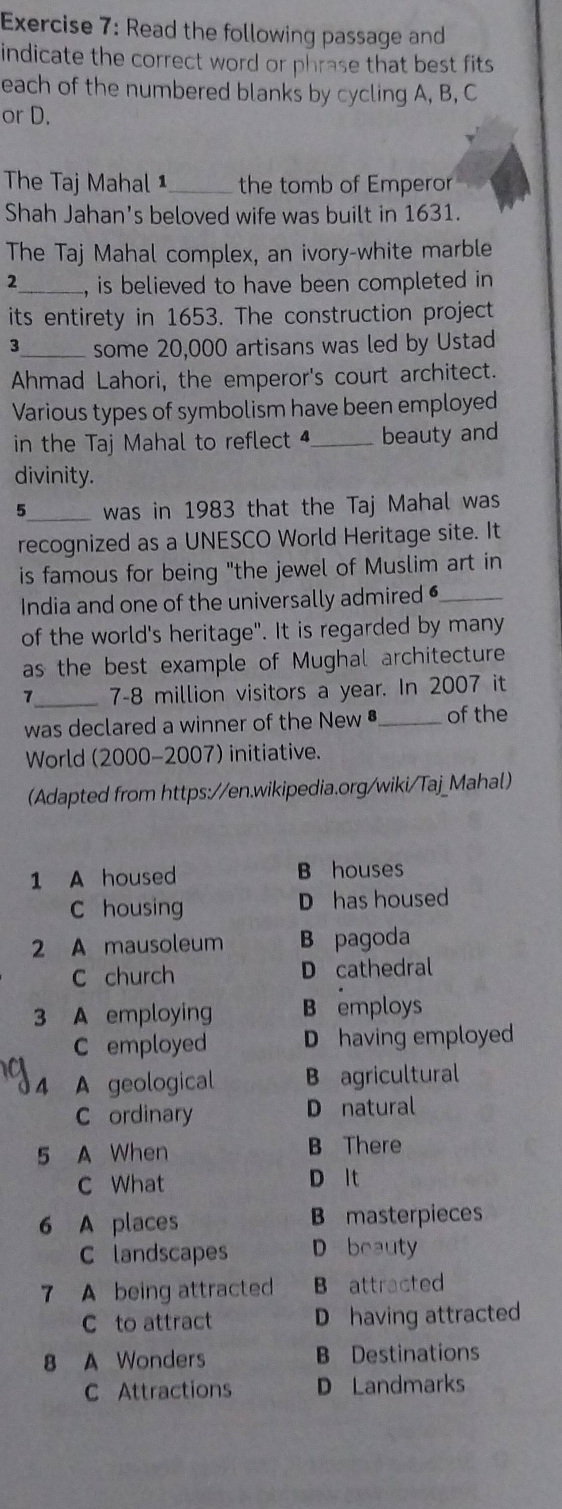 Read the following passage and
indicate the correct word or phrase that best fits 
each of the numbered blanks by cycling A, B, C
or D.
The Taj Mahal 1_ the tomb of Emperor
Shah Jahan’s beloved wife was built in 1631.
The Taj Mahal complex, an ivory-white marble
2_ , is believed to have been completed in
its entirety in 1653. The construction project
3_ some 20,000 artisans was led by Ustad
Ahmad Lahori, the emperor's court architect.
Various types of symbolism have been employed
in the Taj Mahal to reflect _beauty and
divinity.
_was in 1983 that the Taj Mahal was
recognized as a UNESCO World Heritage site. It
is famous for being "the jewel of Muslim art in
India and one of the universally admired _
of the world's heritage". It is regarded by many
as the best example of Mughal architecture
1_ 7-8 million visitors a year. In 2007 it
was declared a winner of the New•_ of the
World (2000-2007) initiative.
(Adapted from https://en.wikipedia.org/wiki/Taj_Mahal)
1 A housed B houses
C housing D has housed
2 A mausoleum B pagoda
C church D cathedral
3 A employing B employs
C employed D having employed
4 A geological B agricultural
C ordinary D natural
5 A When B There
C What D lt
6 A places B masterpieces
C landscapes D beauty
7 A being attracted B attracted
C to attract D having attracted
8 A Wonders B Destinations
C Attractions D Landmarks