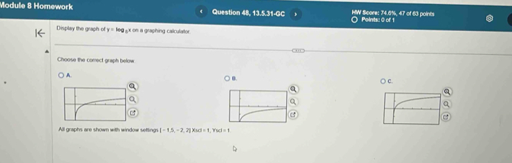 Module 8 Homework Question 48, 13.5.31-GC HW Score: 74.6%, 47 of 63 points Points: 0 of 1
Display the graph of y=log _5xcn a graphing calculator.
Choose the correct graph below
A.
B.
○ C.
C
All graphs are shown with window setting [-1,5,-2,2] (scl=1, Yscl=1