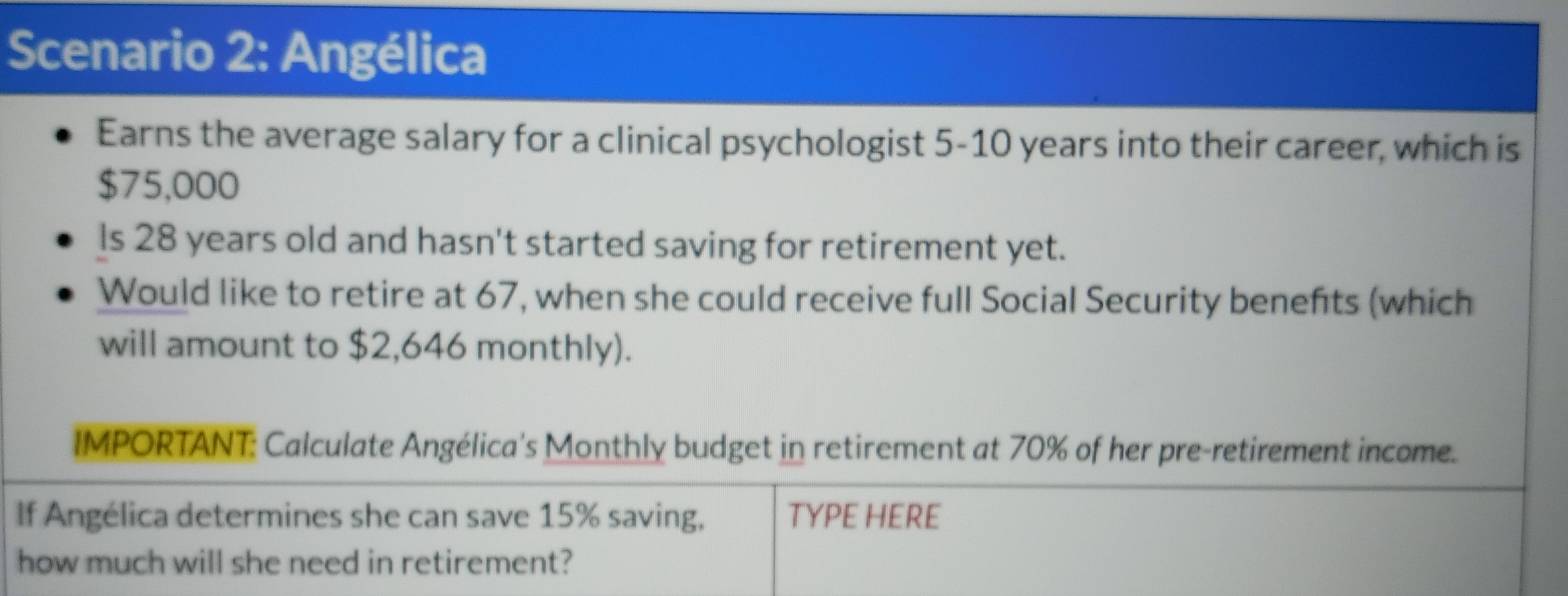 Scenario 2: Angélica 
Earns the average salary for a clinical psychologist 5-10 years into their career, which is
$75,000
ls 28 years old and hasn't started saving for retirement yet. 
Would like to retire at 67, when she could receive full Social Security benefits (which 
will amount to $2,646 monthly). 
IMPORTANT: Calculate Angélica's Monthly budget in retirement at 70% of her pre-retirement income. 
If Angélica determines she can save 15% saving, TYPE HERE 
how much will she need in retirement?