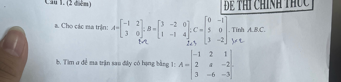 Cầu 1. (2 điểm) Để THí chính thúc 
a. Cho các ma trận: - 3, - 1 म . Tính A. B. C. 
b. Tìm a đề ma trận sau đây có hạng bằng 1: A=beginbmatrix -1&2&1 2&a&-2 3&-6&-3endbmatrix.