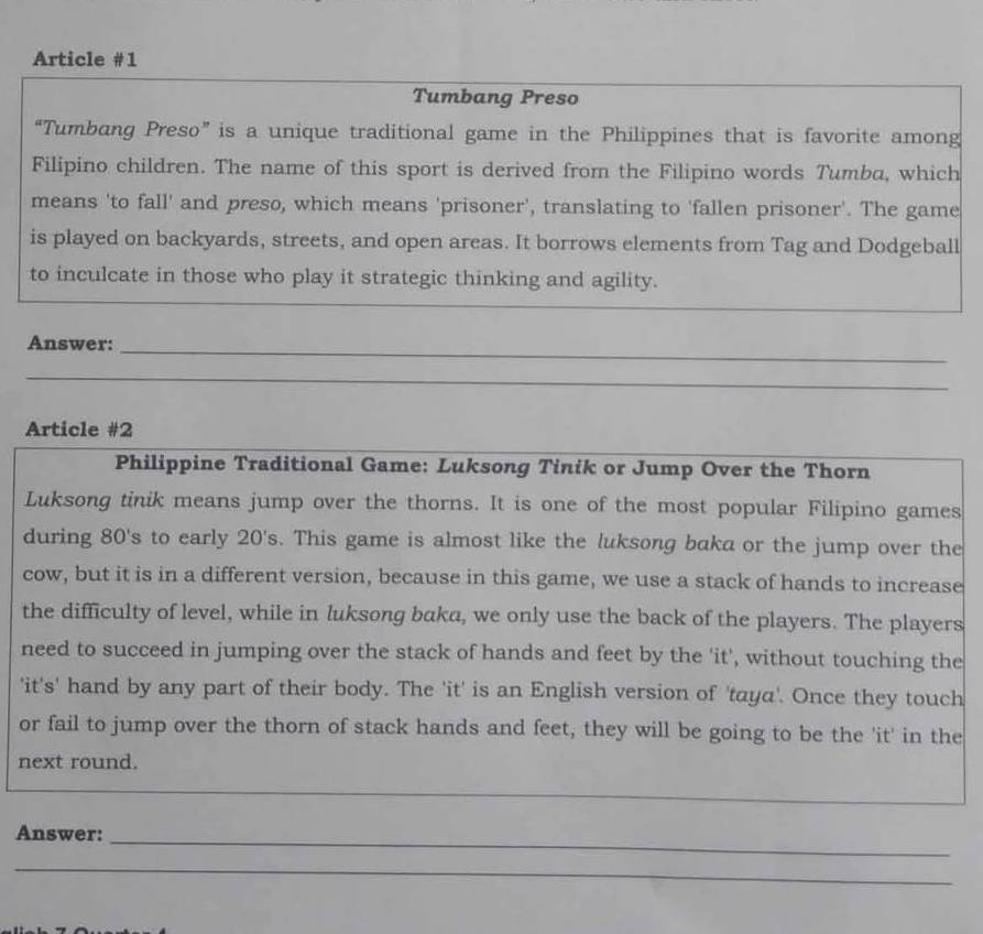 Article #1 
Tumbang Preso 
“Tumbang Preso” is a unique traditional game in the Philippines that is favorite among 
Filipino children. The name of this sport is derived from the Filipino words Tumba, which 
means 'to fall' and preso, which means 'prisoner', translating to 'fallen prisoner'. The game 
is played on backyards, streets, and open areas. It borrows elements from Tag and Dodgeball 
to inculcate in those who play it strategic thinking and agility. 
Answer:_ 
_ 
Article #2 
Philippine Traditional Game: Luksong Tinik or Jump Over the Thorn 
Luksong tinik means jump over the thorns. It is one of the most popular Filipino games 
during 80's to early 20 's. This game is almost like the luksong baka or the jump over the 
cow, but it is in a different version, because in this game, we use a stack of hands to increase 
the difficulty of level, while in luksong baka, we only use the back of the players. The players 
need to succeed in jumping over the stack of hands and feet by the 'it', without touching the 
'it's' hand by any part of their body. The 'it' is an English version of 'taya'. Once they touch 
or fail to jump over the thorn of stack hands and feet, they will be going to be the 'it' in the 
next round. 
_ 
Answer:_ 
_