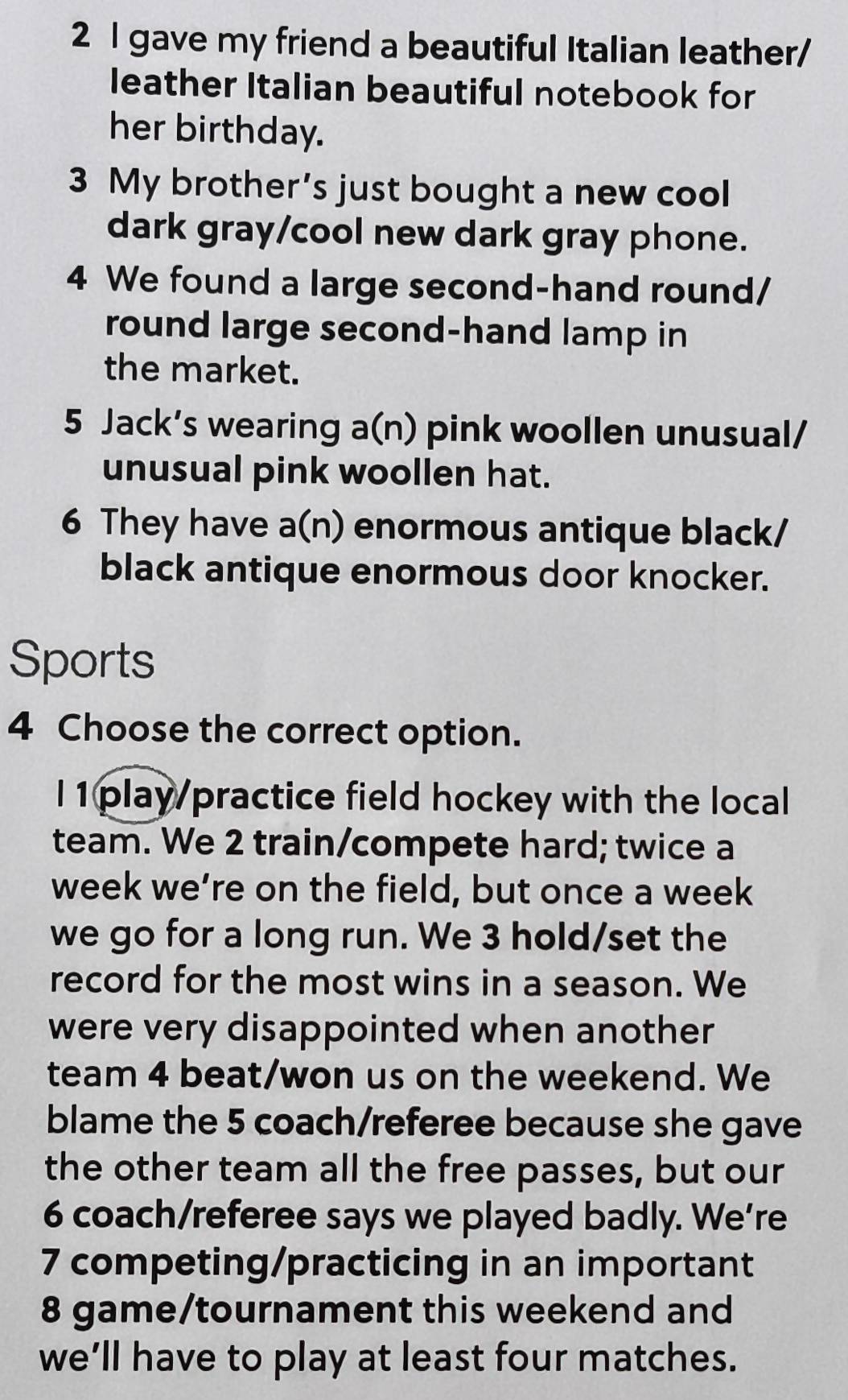 gave my friend a beautiful Italian leather/ 
leather Italian beautiful notebook for 
her birthday. 
3 My brother’s just bought a new cool 
dark gray/cool new dark gray phone. 
4 We found a large second-hand round/ 
round large second-hand lamp in 
the market. 
5 Jack’s wearing a(n) pink woollen unusual/ 
unusual pink woollen hat. 
6 They have a(n) enormous antique black/ 
black antique enormous door knocker. 
Sports 
4 Choose the correct option. 
l 1play/practice field hockey with the local 
team. We 2 train/compete hard; twice a 
week we’re on the field, but once a week 
we go for a long run. We 3 hold/set the 
record for the most wins in a season. We 
were very disappointed when another 
team 4 beat/won us on the weekend. We 
blame the 5 coach/referee because she gave 
the other team all the free passes, but our 
6 coach/referee says we played badly. We’re 
7 competing/practicing in an important
8 game/tournament this weekend and 
we’ll have to play at least four matches.
