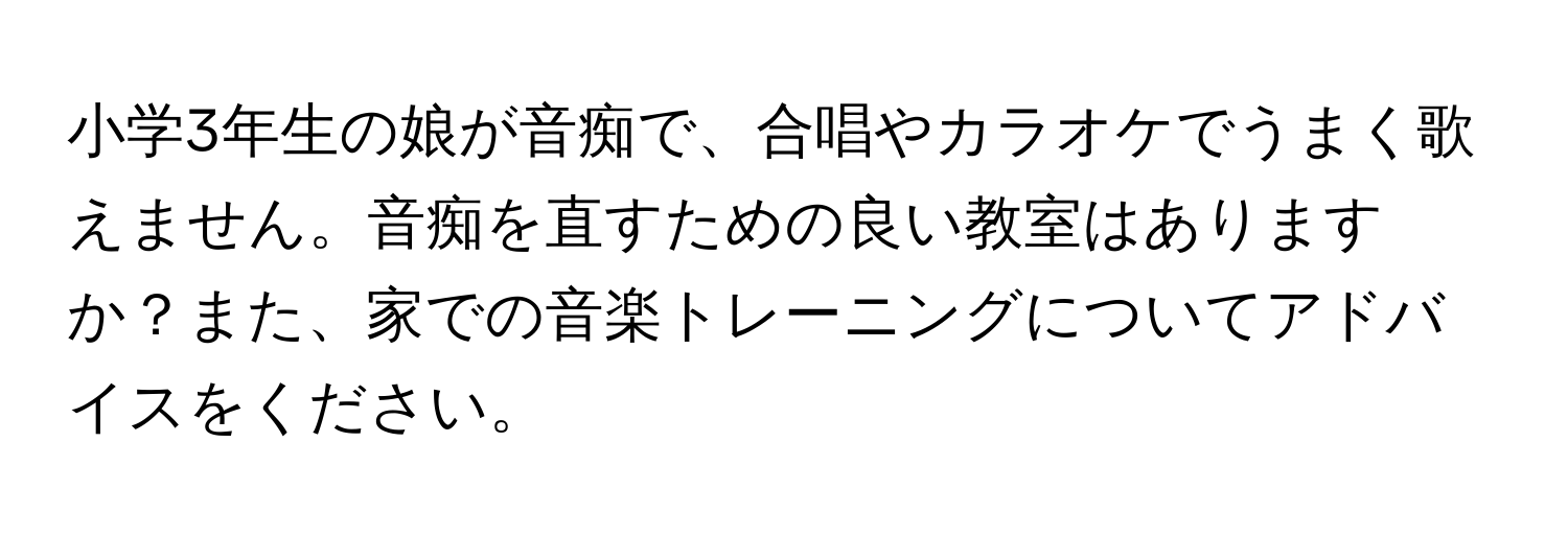 小学3年生の娘が音痴で、合唱やカラオケでうまく歌えません。音痴を直すための良い教室はありますか？また、家での音楽トレーニングについてアドバイスをください。