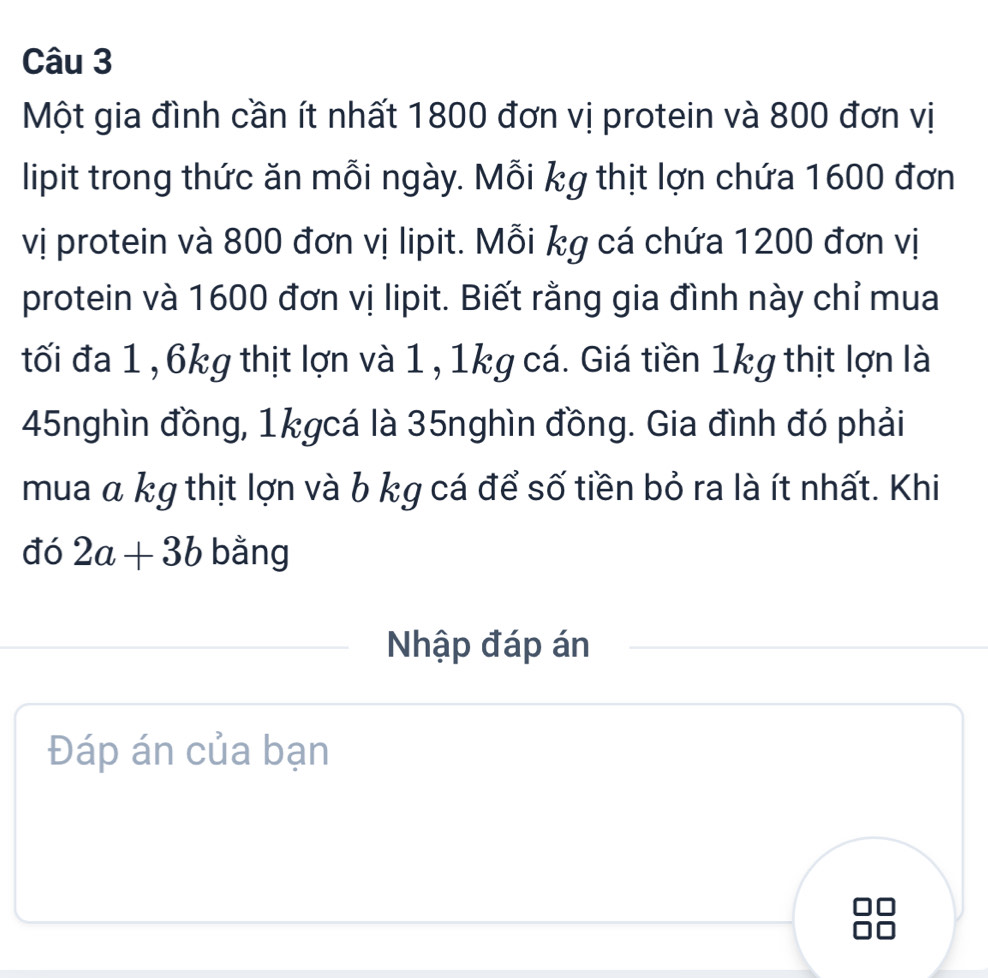 Một gia đình cần ít nhất 1800 đơn vị protein và 800 đơn vị 
lipit trong thức ăn mỗi ngày. Mỗi kg thịt lợn chứa 1600 đơn 
vị protein và 800 đơn vị lipit. Mỗi kg cá chứa 1200 đơn vị 
protein và 1600 đơn vị lipit. Biết rằng gia đình này chỉ mua 
tối đa 1 , 6kg thịt lợn và 1, 1kg cá. Giá tiền 1kg thịt lợn là
45nghìn đồng, 1kgcá là 35nghìn đồng. Gia đình đó phải 
mua α kg thịt lợn và b kg cá để số tiền bỏ ra là ít nhất. Khi 
đó 2a+3b bằng 
Nhập đáp án 
Đáp án của bạn