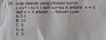 Luas daerah yang dibatasi kurva
y=x^2-6x+5 dan sumbu X antara x=1
dan x=4 adalah .... Satuan Luas
A. 12
B. 10
C. 9
D. 6
E. 5