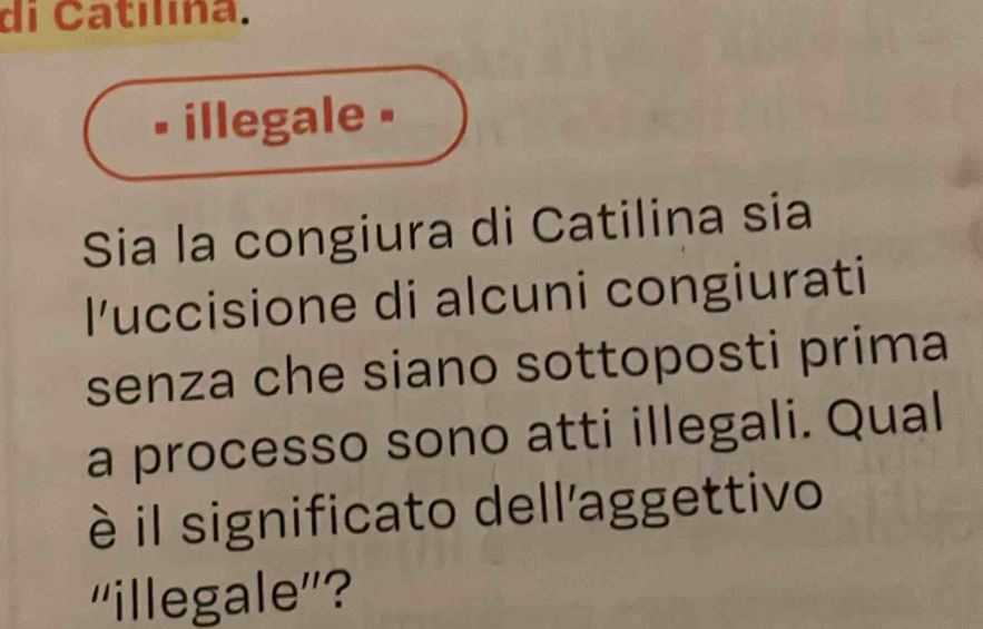 di Catilína. 
• illegale • 
Sia la congiura di Catilina sia 
l'uccisione di alcuni congiurati 
senza che siano sottoposti prima 
a processo sono atti illegali. Qual 
è il significato dell'aggettivo 
''illegale''?