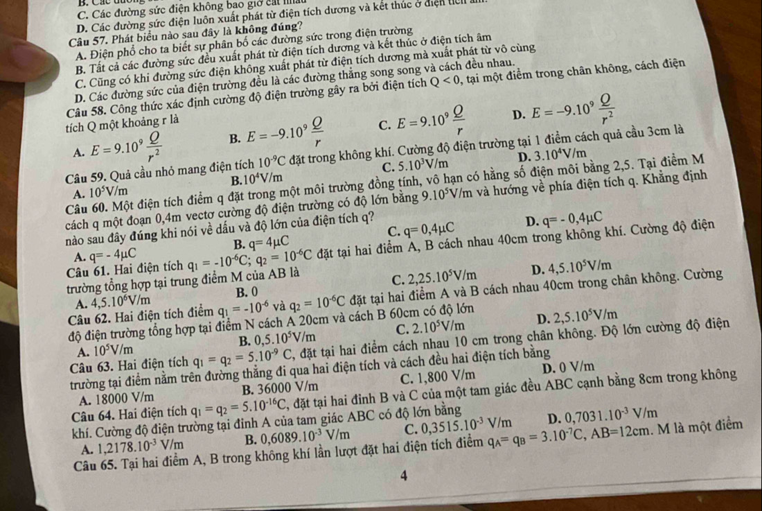 C. Các đường sức điện không bao giờ cát IIlla
D. Các đường sức điện luôn xuất phát từ điện tích dương và kết thúc ở điện tel
Câu 57. Phát biểu nào sau đây là không đúng?
A. Điện phổ cho ta biết sự phân bố các đường sức trong điện trường
B. Tất cả các đường sức đều xuất phát từ điện tích dương và kết thúc ở điện tích âm
C. Cũng có khi đường sức điện không xuất phát từ điện tích dương mà xuất phát từ vô cùng
D. Các đường sức của điện trường đều là các đường thẳng song song y  đều nhau.
Câu 58. Công thức xác định cường độ điện trường gây ra bởi điện tích Q<0</tex> , tại một điểm trong chân không, cách điện
tích Q một khoảng r là
D.
A. E=9.10^9 Q/r^2  B. E=-9.10^9 Q/r  C. E=9.10^9 Q/r  E=-9.10^9 Q/r^2 
Câu 59. Quả cầu nhỏ mang điện tích 10^(-9)C đặt trong không khí. Cường độ điện trường tại 1 điểm cách quả cầu 3cm là
B. 10^4V/m C. 5.10^3V/m D. 3.10^4V/m
Câu 60. Một điện tích điểm q đặt trong một môi trường đồng tính, vô hạn có hằng số điện môi bằng 2,5. Tại điểm M
A. 10^5V/m
cách q một đoạn 0,4m vectơ cường độ điện trường có độ lớn bằng 9.10^5V/m và hướng về phía điện tích q. Khẳng định
C. q=0,4mu C D. q=-0,4mu C
nào sau đây đúng khi nói về dấu và độ lớn của điện tích q?
B. q=4mu C
Câu 61. Hai điện tích q=-4mu C q_1=-10^(-6)C;q_2=10^(-6)C đặt tại hai điểm Á, B cách nhau 40cm trong không khí. Cường độ điện
A.
trường tổng hợp tại trung điểm M của AB là
D.
A. 4,5.10^6V/m B. 0 C. 2,25.10^5V/m 4,5.10^5V/m
Câu 62. Hai điện tích điểm q_1=-10^(-6) và q_2=10^(-6)C đặt tại hai điểm A và B cách nhau 40cm trong chân không. Cường
C. 2.10^5V/m D. 2,5.10^5V/m
độ điện trường tổng hợp tại điểm N cách A 20cm và cách B 60cm có độ lớn
B. 0,5.10^5V/m
Câu 63. Hai điện tích q_1=q_2=5.10^(-9)C , đặt tại hai điểm cách nhau 10 cm trong chân không. Độ lớn cường độ điện
A. 10^5V/m
trường tại điểm nằm trên đường thăng đi qua hai điện tích và cách đều hai điện tích bằng
A. 18000 V/m B. 36000 V/m C. 1,800 V/m D. 0 V/m
Câu 64. Hai điện tích q_1=q_2=5.10^(-16)C T, đặt tại hai đỉnh B và C của một tam giác đều ABC cạnh bằng 8cm trong không
khí. Cường độ điện trường tại đinh A của tam giác ABC có độ lớn bằng
A. 1,2178.10^(-3)V/m B. 0,6089.10^(-3)V/m C. 0,3515.10^(-3)V/m D. 0,7031.10^(-3)V/m
Câu 65. Tại hai điểm A, B trong không khí lần lượt đặt hai điện tích điểm q_A=q_B=3.10^(-7)C,AB=12cm 1. M là một điểm
4