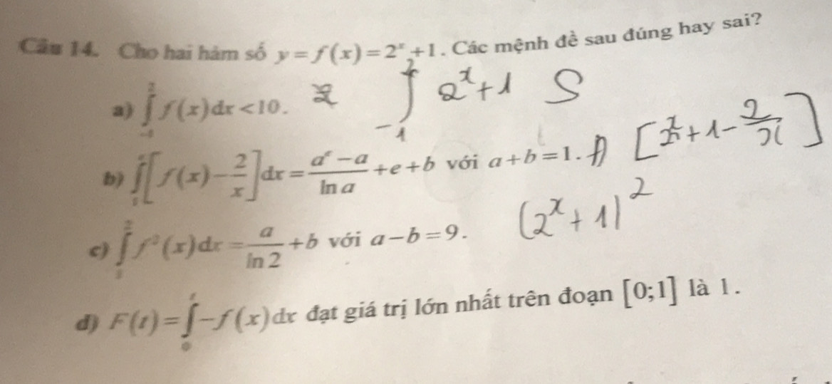 Cho hai hàm số y=f(x)=2^x+1. Các mệnh đề sau đúng hay sai?
a) ∈tlimits _-12f(x)dx<10</tex>.
b) ∈tlimits _0^(e[f(x)-frac 2)x]dx= (a^x-a)/ln a +e+b với a+b=1
c) ∈tlimits _1^(2f^2)(x)dx= a/ln 2 +b với a-b=9.
d) F(t)=∈tlimits _0^t-f(x)dx đạt giá trị lớn nhất trên đoạn [0;1] là 1.