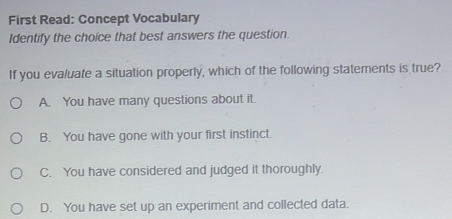 First Read: Concept Vocabulary
Identify the choice that best answers the question.
If you evaluate a situation properly, which of the following statements is true?
A. You have many questions about it.
B. You have gone with your first instinct.
C. You have considered and judged it thoroughly.
D. You have set up an experiment and collected data.