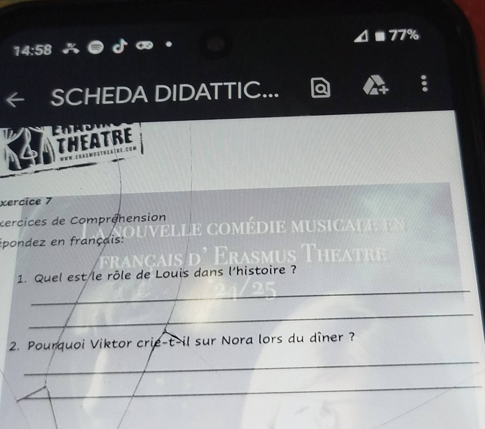 4 ■ 77% 
14:58 
SCHEDA DIDATTIC... 
4 
THEATRE 
xercice 7 
éercices de Compréhension 
TC 
épondez en français: 
_ 
1. Quel est le rôle de Louis dans l'histoire ? 
_ 
2. Pourquoi Viktor crie-t-il sur Nora lors du dîner ? 
_ 
_