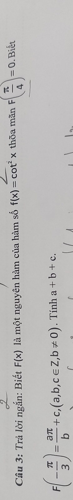 Trả lời ngắn: Biết F(x) là một nguyên hàm của hàm số f(x)=cot^2x thõa mãn F( π /4 )=0. Biết
F(- π /3 )= aπ /b +c, (a,b,c∈ Z, b!= 0). Tính a+b+c.