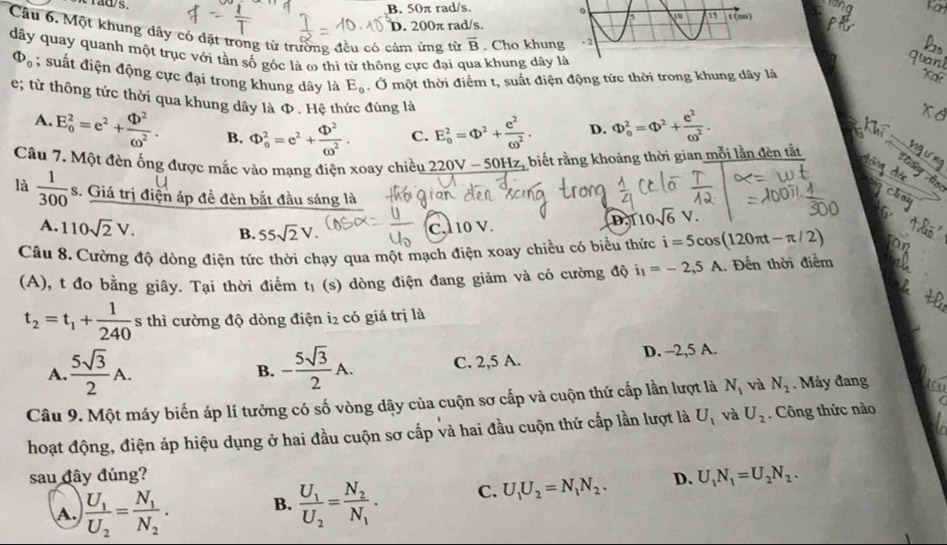 fa
Yaw s. B. 50π rad/s. 0 10 15 1(mn)
D. 200π rad/s.
Câu 6. Một khung dây có đặt trong từ trường đều có cảm ứng từ overline B. Cho khung - 2
dây quay quanh một trục với tần số góc là ω thì từ thông cực đại qua khung dây là
Phi _0; suất điện động cực đại trong khung dây là E_0. Ở một thời điểm t, suất điện động tức thời trong khung dây là
e; từ thông tức thời qua khung dây là Φ . Hệ thức đúng là
A. E_o^(2=e^2)+ Phi^2/omega^2 . B. Phi _0^(2=e^2)+ Phi^2/omega^2 . C. E_o^(2=Phi ^2)+ e^2/omega^2 . D. Phi _0^(2=Phi ^2)+ e^2/omega^2 .
_
Câu 7. Một đèn ống được mắc vào mạng điện xoay chiều 220V - 50Hz, biết rằng khoảng thời gian mỗi lần đèn tắt
là  1/300 s 3. Giá trị điện áp đề đèn bắt đầu sáng là
A. 110sqrt(2)V. B. 55sqrt(2)V.
C.1 10 V. D. 10sqrt(6)V.
Câu 8. Cường độ dòng điên tức thời chạy qua một mạch điện xoay chiều có biểu thức i=5cos (120π t-π /2)
(A), t đo bằng giây. Tại thời điểm t₁ (s) dòng điện đang giảm và có cường độ i_1=-2,5A.. Đến thời điểm
t_2=t_1+ 1/240  s thì cường độ dòng điện i2 có giá trị là
A.  5sqrt(3)/2 A. - 5sqrt(3)/2 A. C. 2,5 A. D. -2,5 A.
B.
Câu 9. Một máy biến áp lí tưởng có số vòng dậy của cuộn sơ cấp và cuộn thứ cấp lần lượt là N_1 và N_2. Máy đang
hoạt động, điện áp hiệu dụng ở hai đầu cuộn sơ cấp và hai đầu cuộn thứ cấp lần lượt là U_1 và U_2. Công thức nào
sau đây đúng? D. U_1N_1=U_2N_2.
A. frac U_1U_2=frac N_1N_2. B. frac U_1U_2=frac N_2N_1. C. U_1U_2=N_1N_2.