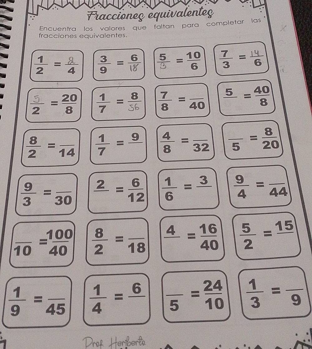 Fraccioneç equivalenteç
Encuentra los valores que faltan para completar las
fracciones equivalentes.
: = 2 = =
= =  7/8 =frac 40 frac 5= 40/8 
 8/2 =frac 14  1/7 =frac 9  4/8 =frac 32 frac 5= 8/20 
 9/3 =frac 30 frac 2= 6/12   1/6 =frac 3  9/4 =frac 44
frac 10= 100/40   8/2 =frac 18 frac 4= 16/40   5/2 =frac 15
 1/9 =frac 45  1/4 =frac 6 frac 5= 24/10   1/3 =frac 9
teriberlo.