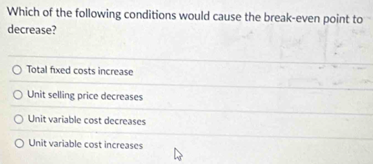 Which of the following conditions would cause the break-even point to
decrease?
Total fixed costs increase
Unit selling price decreases
Unit variable cost decreases
Unit variable cost increases