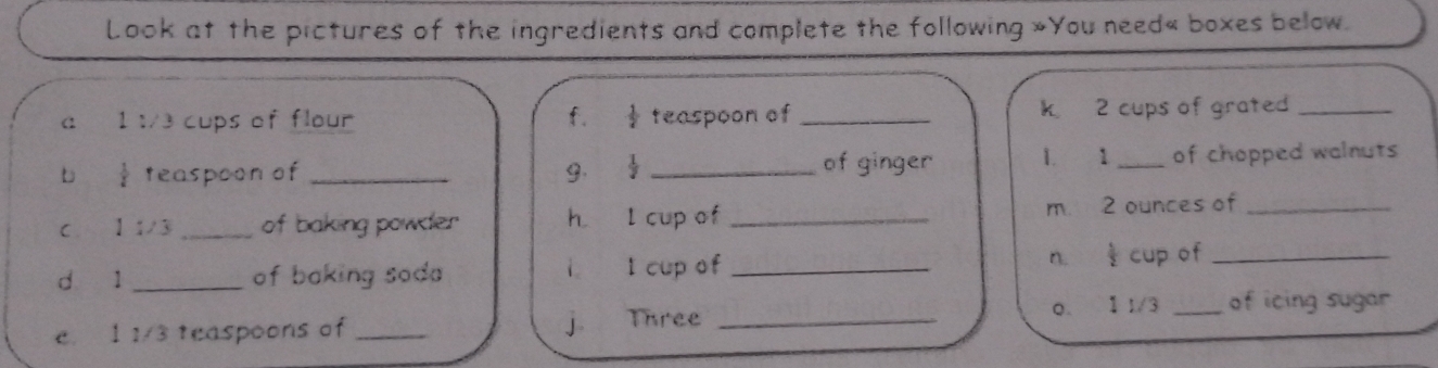 Look at the pictures of the ingredients and complete the following »You need« boxes below. 
a 1 :/3 cups of flour f.  1/2  teaspoon of _k 2 cups of grate_ 
b  1/2  teaspoon of _9.  1/2  _of ginger 1. 1 _of chopped walnuts 
C. 1 1/3 _of baking powder h l cup of _m 2 ounces of_ 
dà l _of baking soda l cup of _n. § cup of_ 
i 
0. 1 1/3 _of icing sugar 
e. 1 1/3 teaspoons of _j Three_