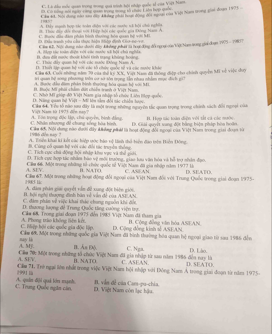 C. Là đấu mốc quan trọng trong quá trình hội nhập quốc tế của Việt Nam.
D. Có tiếng nói ngày cảng quan trọng trong tổ chức Liên hợp quốc.
Cầu 61. Nội dụng nào sau dây không phải hoạt động đối ngoại của Việt Nam trong giai đoạn 1975 -
1985?
A. Đầy mạnh hợp tác toàn diện với các nước xã hội chủ nghĩa.
B. Thúc đầy đổi thoại với Hiệp hội các quốc gia Đông Nam A.
C. Bước đầu đàm phán bình thường hóa quan hệ với Mĩ.
D. Đầu tranh yêu cầu thực hiện Hiệp định Giơ-ne-vơ.
Câu 62. Nội dung nào dưới đây không phải là hoạt động đối ngoại của Việt Nam trong giai đoạn 1975 - 1985?
A. Hợp tác toàn diện với các nước xã hội chủ nghĩa.
B. đưa đất nước thoát khỏi tình trạng khủng hoảng.
C. Thúc đầy quan hệ với các nước Đông Nam Á.
D. Thiết lập quan hệ với các tổ chức quốc tế và các nước khác
Cầu 63. Cuối những năm 70 của thế kỷ XX, Việt Nam đã thông điệp cho chính quyền Mĩ về việc duy
trì quan hệ song phương trên cơ sở tôn trọng lẫn nhau nhằm mục đích gì?
A. Bước đầu đàm phán bình thường hóa quan hệ với Mĩ.
B. Buộc Mĩ phải chấm dứt chiến tranh ở Việt Nam.
C. Nhờ Mĩ giúp đỡ Việt Nam gia nhập tổ chức Liên Hợp quốc.
D. Nâng quan hệ Việt - Mĩ lên tầm đối tác chiến lược.
Câu 64. Yếu tố nào sau đây là một trong những nguyên tắc quan trọng trong chính sách đối ngoại của
Việt Nam từ 1975 đến nay?
A. Tôn trọng độc lập, chủ quyền, bình đẳng. B. Hợp tác toàn diện với tất cả các nước.
C. Nhân nhượng để chung sống hòa bình. D. Giải quyết xung đột bằng biện pháp hòa hoãn.
Câu 65. Nội dung nào dưới dây không phải là hoạt động đối ngoại của Việt Nam trong giai đoạn từ
1986 đến nay ?
A. Triển khai kí kết các hiệp ước bảo vệ lãnh thổ biển đảo trên Biển Đông.
B. Củng cố quan hệ với các đối tác truyền thống.
C. Tích cực chủ động hội nhập khu vực và thế giới.
D. Tích cực hợp tác nhằm bảo vệ môi trường, giao lưu văn hóa và hỗ trợ nhân đạo.
Câu 66. Một trong những tổ chức quốc tế Việt Nam đã gia nhập năm 1977 là
A. SEV. B. NATO. C. ASEAN. D. SEATO.
Câu 67. Một trong những hoạt động đối ngoại của Việt Nam đối với Trung Quốc trong giai đoạn 1975-
1985 là:
A. đàm phán giải quyết vấn đề xung đột biên giới.
B. hội nghị thượng đinh bàn về vấn đề của ASEAN.
C. đàm phán về việc khai thác chung nguồn khi đốt.
D. thương lượng để Trung Quốc tăng cường viện trợ.
Câu 68. Trong giai đoạn 1975 đến 1985 Việt Nam đã tham gia
A. Phong trào không liên kết. B. Cộng đồng văn hóa ASEAN.
C. Hiệp hội các quốc gia độc lập. D. Cộng đồng kinh tế ASEAN.
Câu 69. Một trong những quốc gia Việt Nam đã bình thường hóa quan hệ ngoại giao từ sau 1986 đến
nay là
A. Mỹ. B. Ấn Độ. C. Nga. D. Lào.
Câu 70: Một trong những tổ chức Việt Nam đã gia nhập từ sau năm 1986 đến nay là
A. SEV. B. NATO. C. ASEAN. D. SEATO.
Câu 71. Trở ngại lớn nhất trong việc Việt Nam hội nhập với Đông Nam Á trong giai đoạn từ năm 1975-
1991 là
A. quân đội quá lớn mạnh. B. vấn đề của Cam-pu-chia.
C. Trung Quốc ngăn cản. D. Việt Nam còn lạc hậu.