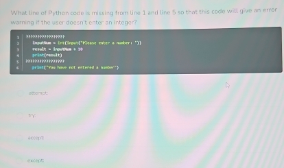 What line of Python code is missing from line 1 and line 5 so that this code will give an error 
warning if the user doesn't enter an integer? 
1 ????????????????? inputhum = int(inpot("Please enter a nomber; ")) 
print(result) result = ingethem + 10 
????????????????? prist"You have not entered a number" 
attom pt: 
try: 
accept: 
except