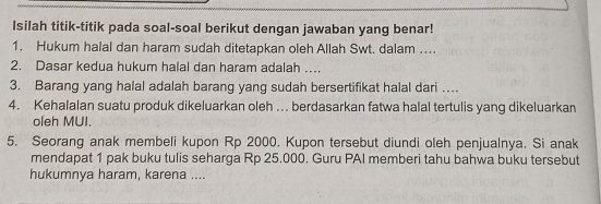 Isilah titik-titik pada soal-soal berikut dengan jawaban yang benar! 
1. Hukum halal dan haram sudah ditetapkan oleh Allah Swt. dalam ... 
2. Dasar kedua hukum halal dan haram adalah …. 
3. Barang yang halal adalah barang yang sudah bersertifikat halal dari .. 
4. Kehalalan suatu produk dikeluarkan oleh … berdasarkan fatwa halal tertulis yang dikeluarkan 
oleh MUI. 
5. Seorang anak membeli kupon Rp 2000. Kupon tersebut diundi oleh penjualnya. Si anak 
mendapat 1 pak buku tulis seharga Rp 25.000. Guru PAI memberi tahu bahwa buku tersebut 
hukumnya haram, karena ....